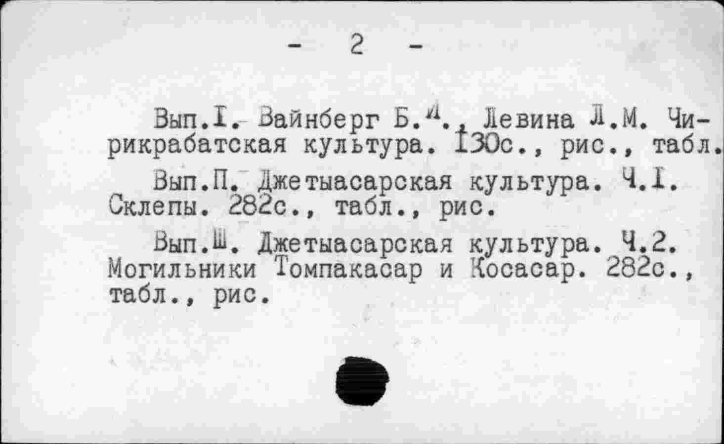 ﻿г
Зып.1. Вайнберг Б.4., Левина Л.М. Чи-рикрабатская культура. 130с., рис., табл.
Вып.П. джетыасарская культура. 4.1. Склепы. 282с., табл., рис.
Вып.Ш. Джетыасарская культура. 4.2. Могильники Томпакасар и Косасар. 282с., табл., рис.